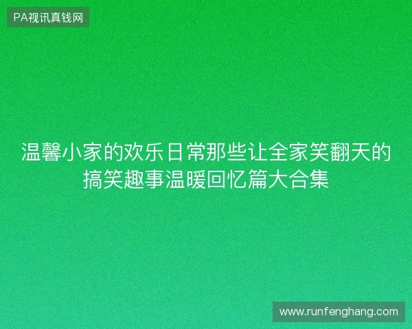 温馨小家的欢乐日常那些让全家笑翻天的搞笑趣事温暖回忆篇大合集